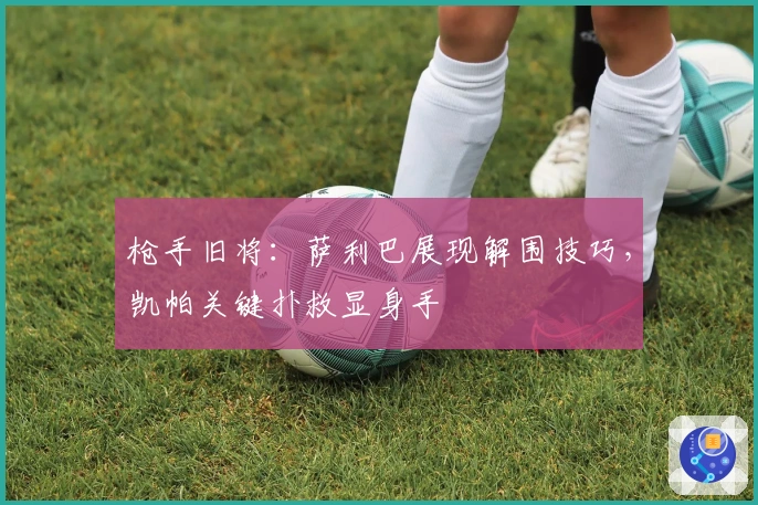 枪手旧将：萨利巴展现解围技巧，凯帕关键扑救显身手