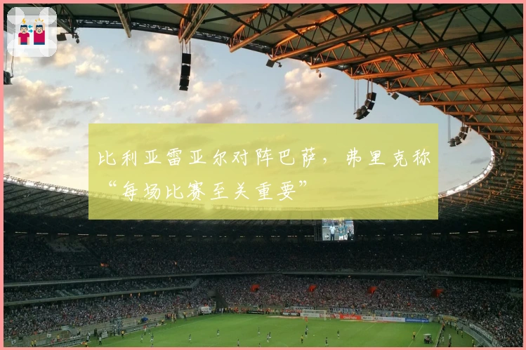 比利亚雷亚尔对阵巴萨，弗里克称“每场比赛至关重要”