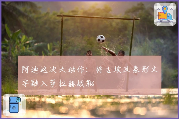 阿迪这次大动作：将古埃及象形文字融入萨拉赫战靴