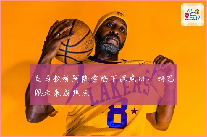 皇马教练阿隆索陷下课危机，姆巴佩未来成焦点