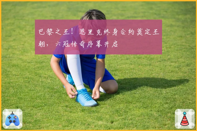 巴黎之王！恩里克终身合约奠定王朝，六冠传奇序幕开启