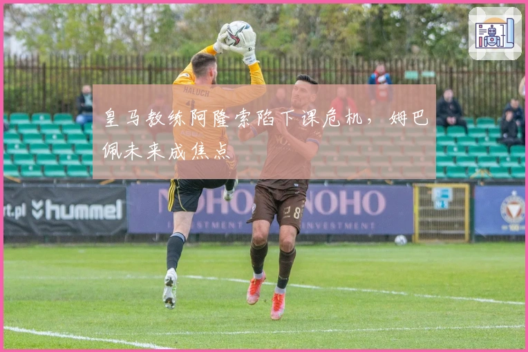 皇马教练阿隆索陷下课危机，姆巴佩未来成焦点