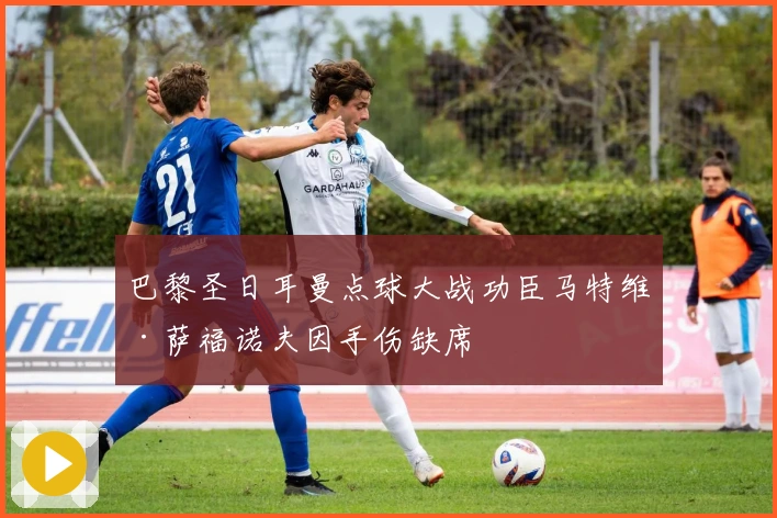 巴黎圣日耳曼点球大战功臣马特维·萨福诺夫因手伤缺席