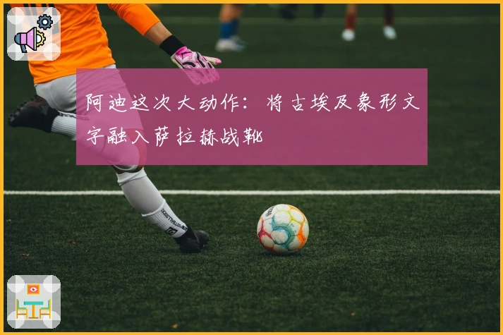 阿迪这次大动作：将古埃及象形文字融入萨拉赫战靴