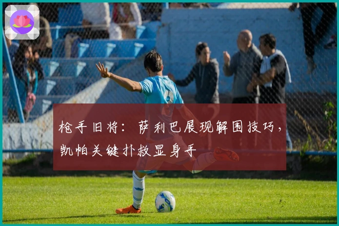 枪手旧将：萨利巴展现解围技巧，凯帕关键扑救显身手